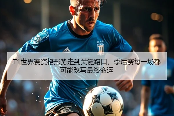 T1世界赛资格形势走到关键路口，季后赛每一场都可能改写最终命运
